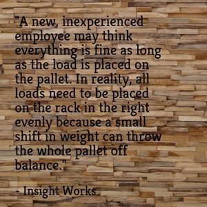 "A new, inexperienced employee may think everything is fine as long as the load is placed on the pallet. In reality, all loads need to be placed on the rack in the right evenly because a small shift in weight can throw the whole pallet off balance." - Insight Works